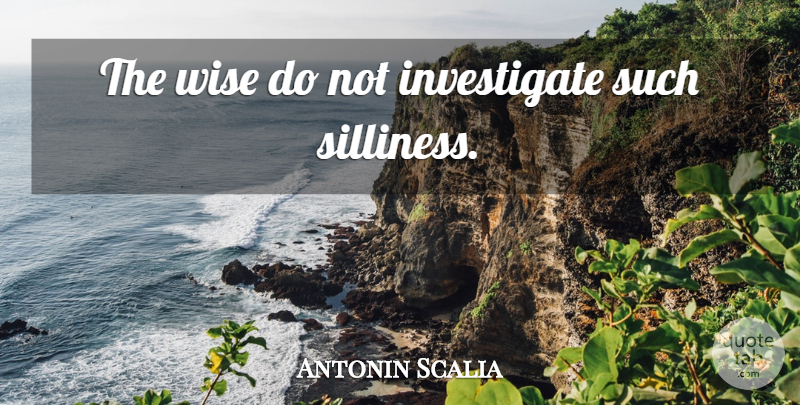 Antonin Scalia Quote About Wise, Scary, Silliness: The Wise Do Not Investigate...