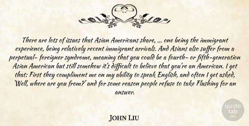 John Liu Quote About Ability, Asian, Asians, Believe, Compliment: There Are Lots Of Issues...