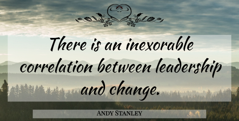 Andy Stanley Quote About Leadership And Change, Inexorable, Correlation: There Is An Inexorable Correlation...