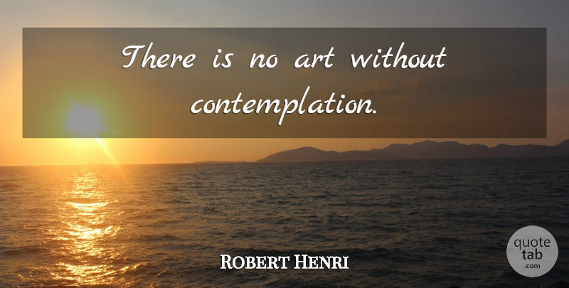 Robert Henri Quote About Art, Contemplation, Contemplating: There Is No Art Without...