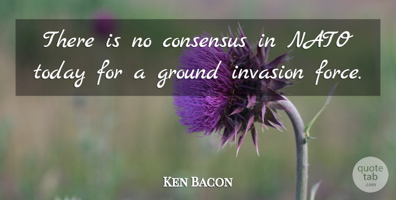 Ken Bacon Quote About Consensus, Ground, Invasion, Nato, Today: There Is No Consensus In...