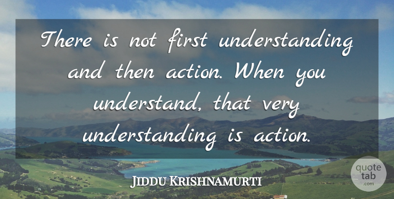 Jiddu Krishnamurti Quote About Understanding, Firsts, Action: There Is Not First Understanding...