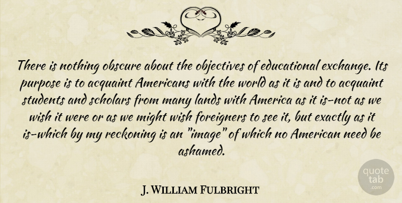 J. William Fulbright Quote About Educational, Land, America: There Is Nothing Obscure About...