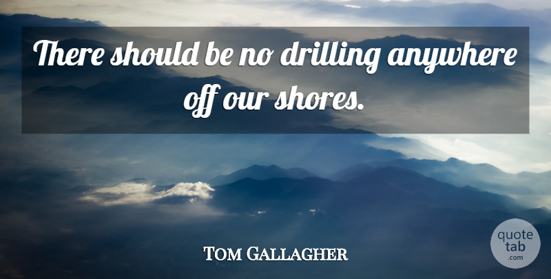 Tom Gallagher Quote About Anywhere, Drilling: There Should Be No Drilling...