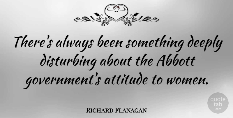 Richard Flanagan Quote About Attitude, Deeply, Disturbing, Government, Women: Theres Always Been Something Deeply...