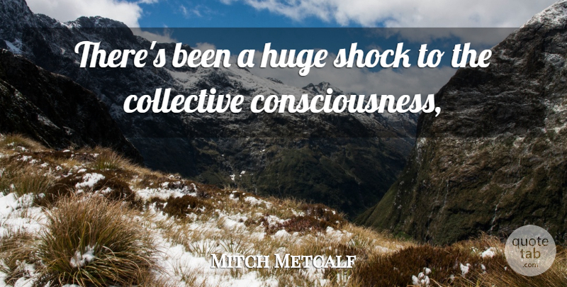 Mitch Metcalf Quote About Collective, Consciousness, Huge, Shock: Theres Been A Huge Shock...