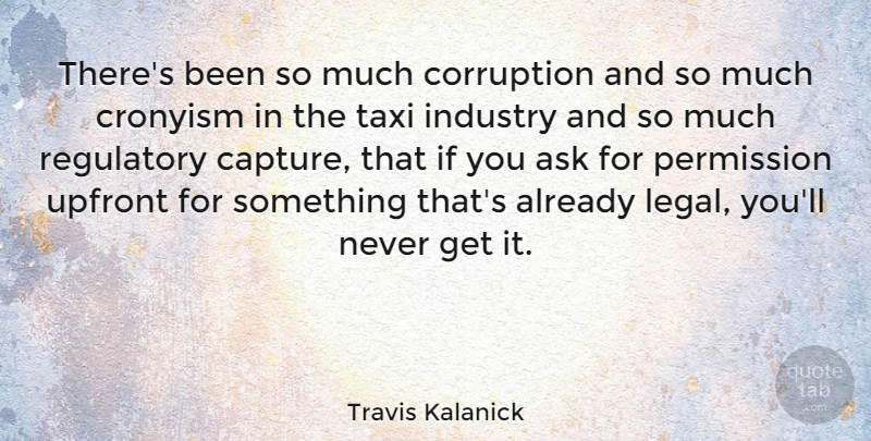Travis Kalanick Quote About Ask, Industry, Legal, Permission, Taxi: Theres Been So Much Corruption...