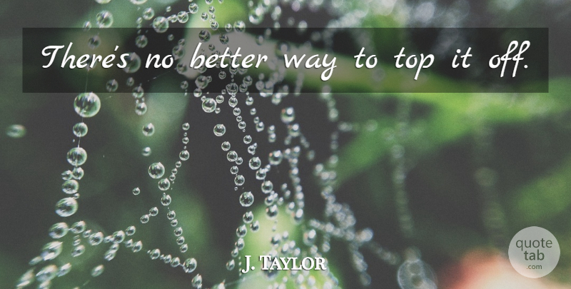 J. Taylor Quote About Top: Theres No Better Way To...