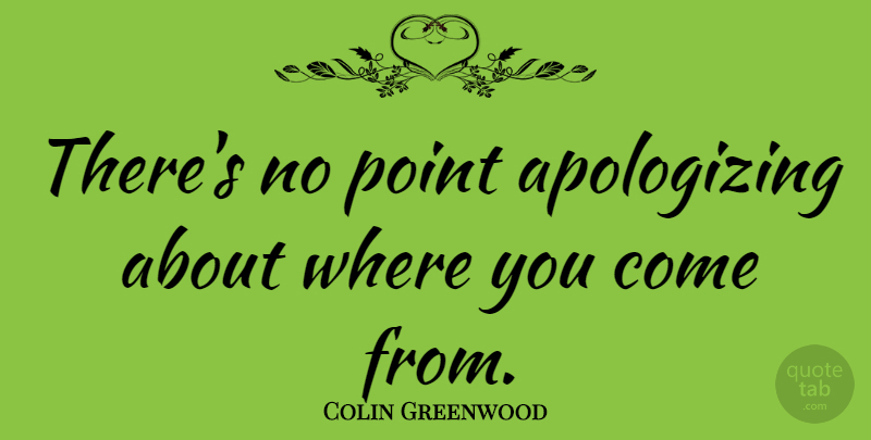 Colin Greenwood Quote About Apology, Where You Come, Apologizing: Theres No Point Apologizing About...