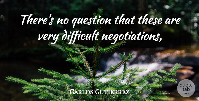 Carlos Gutierrez Quote About Difficult, Question: Theres No Question That These...