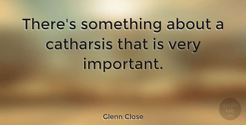Glenn Close Quote About Important, Catharsis: Theres Something About A Catharsis...