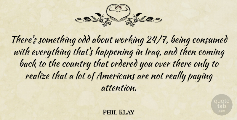 Phil Klay Quote About Coming, Consumed, Country, Happening, Ordered: Theres Something Odd About Working...