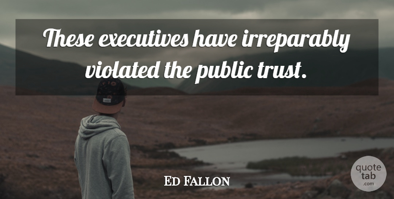 Ed Fallon Quote About Executives, Public, Trust, Violated: These Executives Have Irreparably Violated...