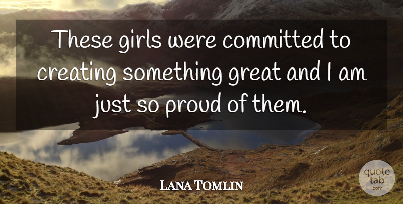 Lana Tomlin Quote About Committed, Creating, Girls, Great, Proud: These Girls Were Committed To...