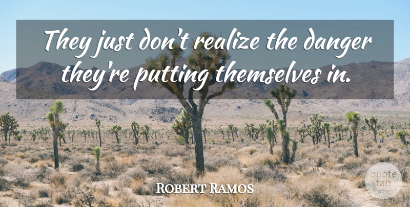 Robert Ramos Quote About Danger, Putting, Realize, Themselves: They Just Dont Realize The...