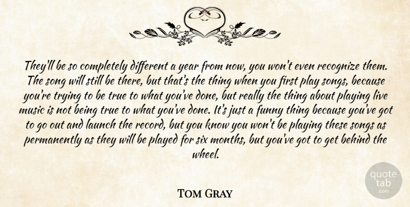 Tom Gray Quote About Behind, Funny, Launch, Music, Played: Theyll Be So Completely Different...