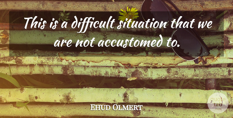 Ehud Olmert Quote About Accustomed, Difficult, Situation: This Is A Difficult Situation...