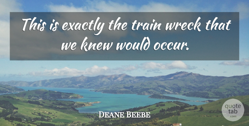 Deane Beebe Quote About Exactly, Knew, Train, Wreck: This Is Exactly The Train...