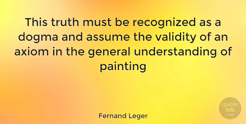 Fernand Leger Quote About Understanding, Assuming, Painting: This Truth Must Be Recognized...