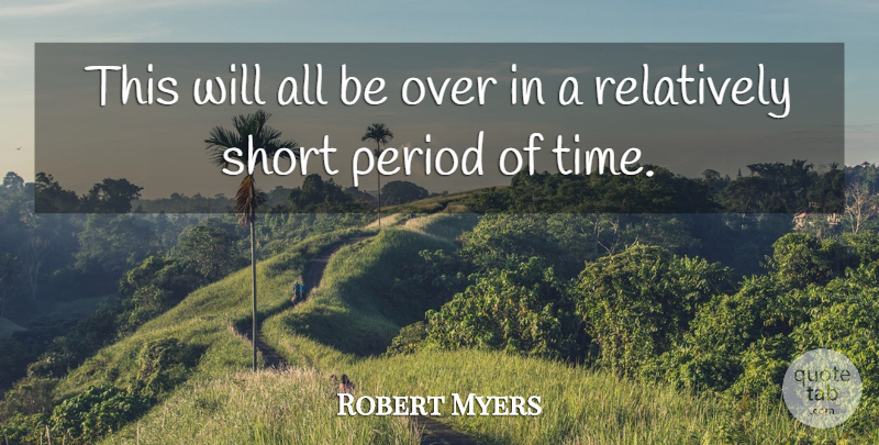 Robert Myers Quote About Period, Relatively, Short: This Will All Be Over...