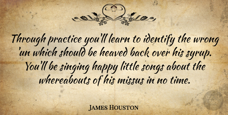 James Houston Quote About Happy, Identify, Learn, Practice, Singing: Through Practice Youll Learn To...