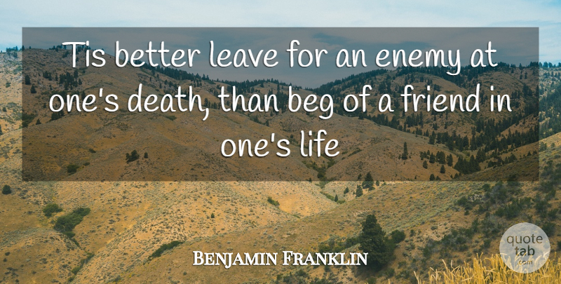Benjamin Franklin Quote About Beg, Enemy, Friend, Leave, Life: Tis Better Leave For An...