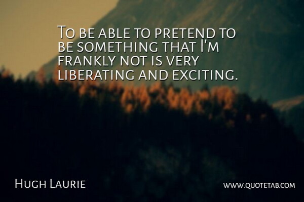 Hugh Laurie Quote About Able, Exciting, Liberating: To Be Able To Pretend...