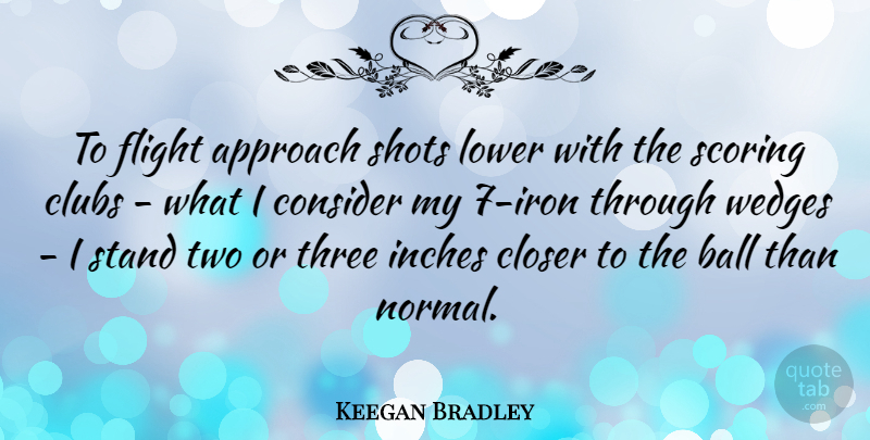 Keegan Bradley Quote About Approach, Ball, Closer, Clubs, Consider: To Flight Approach Shots Lower...