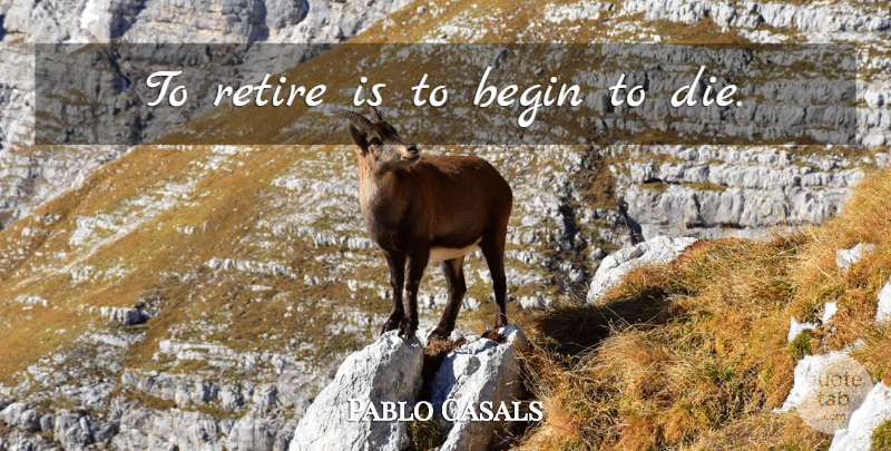 Pablo Casals Quote About Retirement, Retiring, Dies: To Retire Is To Begin...