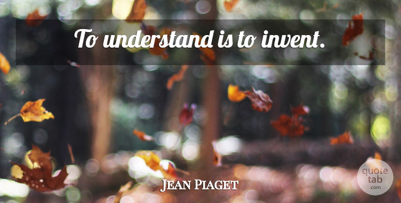 Jean Piaget Quote About Invention: To Understand Is To Invent...