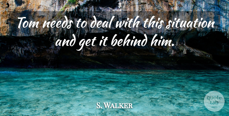 S. Walker Quote About Behind, Deal, Needs, Situation, Tom: Tom Needs To Deal With...