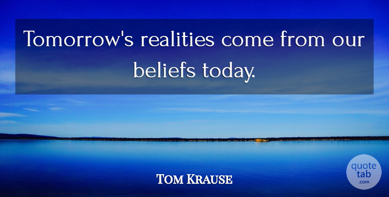 Tom Krause Quote About Reality, Today, Tomorrow: Tomorrows Realities Come From Our...