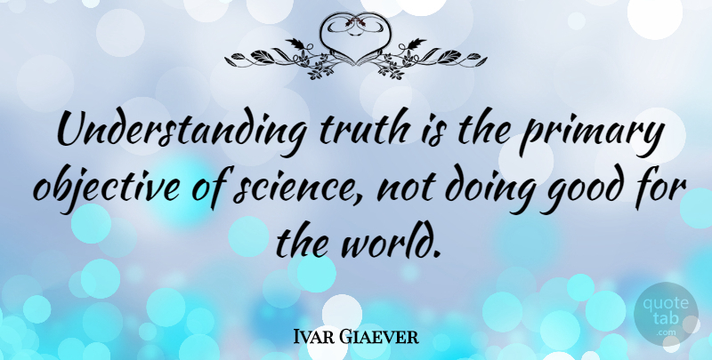 Ivar Giaever Quote About Good, Objective, Primary, Science, Truth: Understanding Truth Is The Primary...