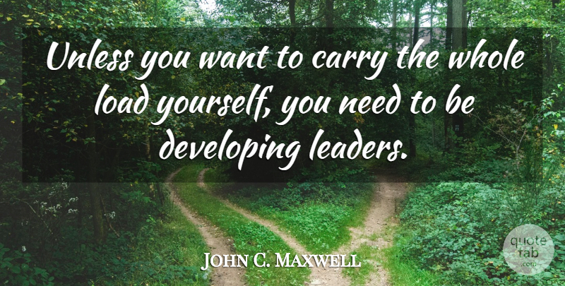 John C. Maxwell Quote About Leader, Want, Needs: Unless You Want To Carry...