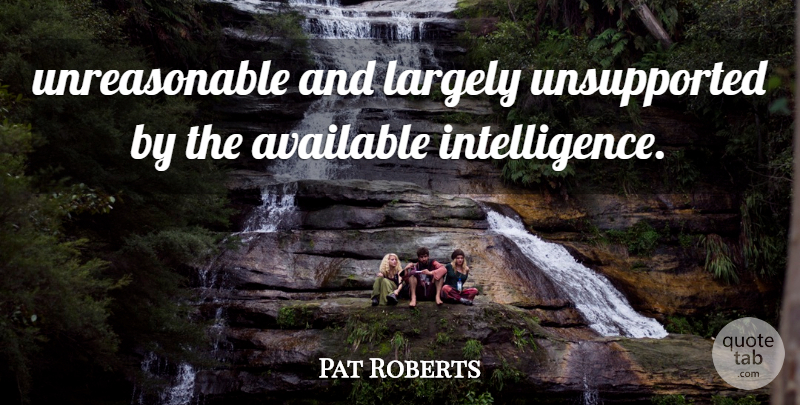 Pat Roberts Quote About Available, Intelligence And Intellectuals, Largely: Unreasonable And Largely Unsupported By...
