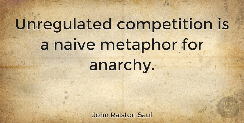 John Ralston Saul Quote About Competition, Anarchy, Metaphor: Unregulated Competition Is A Naive...