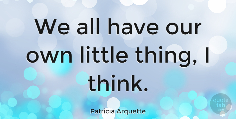 Patricia Arquette Quote About Thinking, Littles, Little Things: We All Have Our Own...