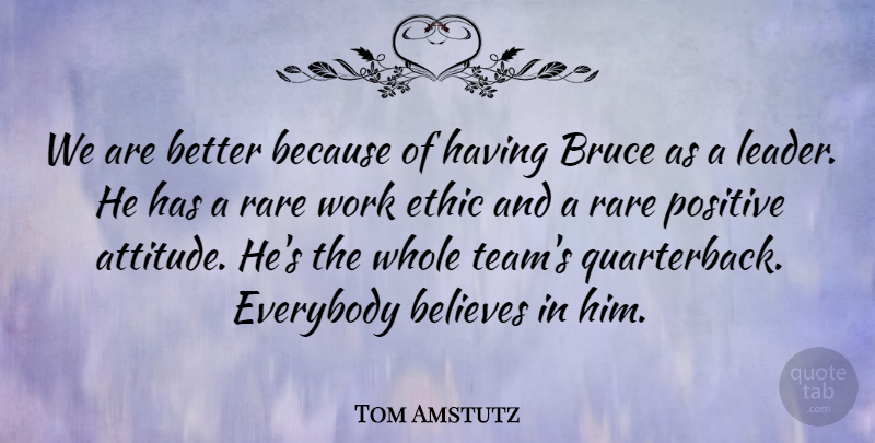 Tom Amstutz Quote About Believes, Bruce, Ethic, Everybody, Positive: We Are Better Because Of...