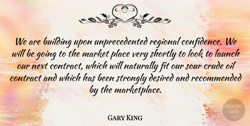 Gary King Quote About Building, Confidence, Contract, Crude, Desired: We Are Building Upon Unprecedented...