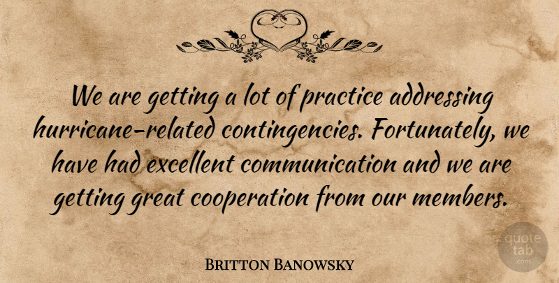 Britton Banowsky Quote About Addressing, Communication, Cooperation, Excellent, Great: We Are Getting A Lot...