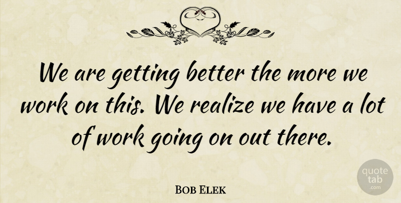Bob Elek Quote About Realize, Work: We Are Getting Better The...