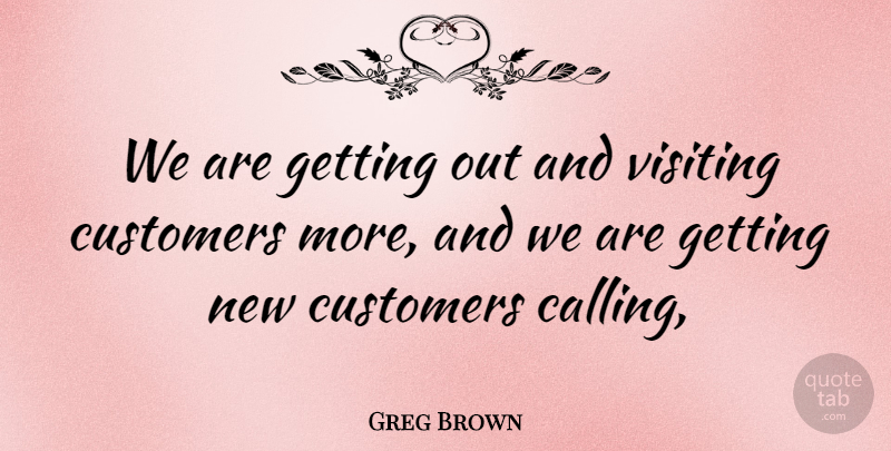 Greg Brown Quote About Customers, Visiting: We Are Getting Out And...