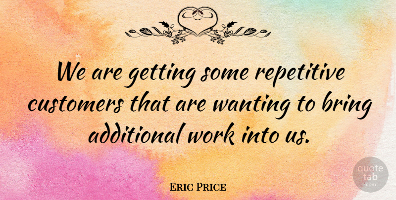 Eric Price Quote About Additional, Bring, Customers, Repetitive, Wanting: We Are Getting Some Repetitive...