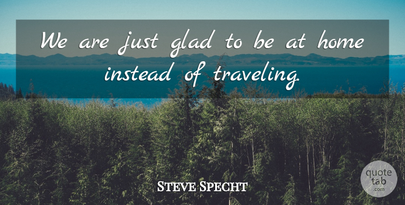 Steve Specht Quote About Glad, Home, Instead: We Are Just Glad To...
