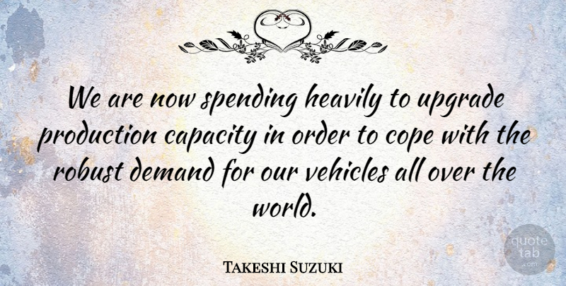 Takeshi Suzuki Quote About Capacity, Cope, Demand, Order, Production: We Are Now Spending Heavily...