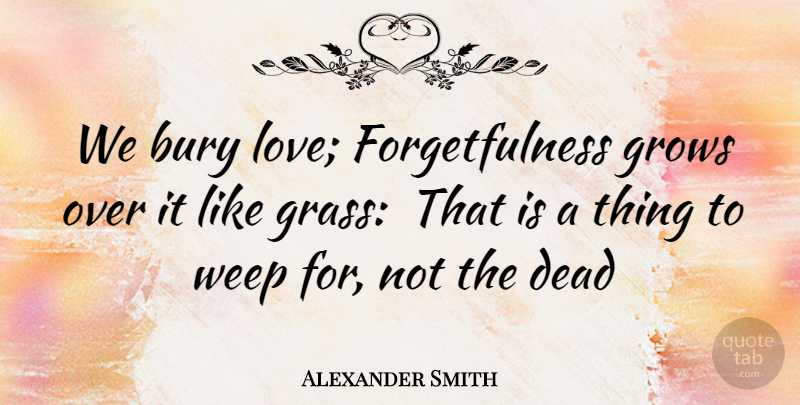 Alexander Smith Quote About Bury, Dead, Forgiveness, Grows, Weep: We Bury Love Forgetfulness Grows...