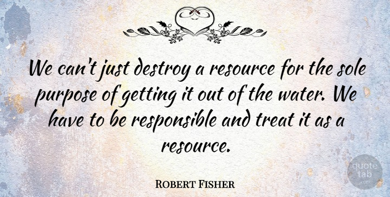 Robert Fisher Quote About Destroy, Purpose, Resource, Sole, Treat: We Cant Just Destroy A...