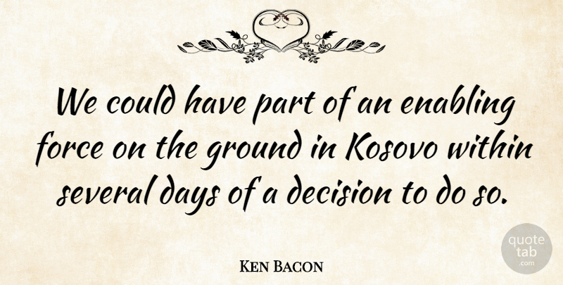 Ken Bacon Quote About Days, Decision, Enabling, Force, Ground: We Could Have Part Of...