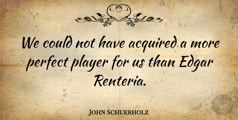John Schuerholz Quote About Acquired, Edgar, Perfect, Player: We Could Not Have Acquired...
