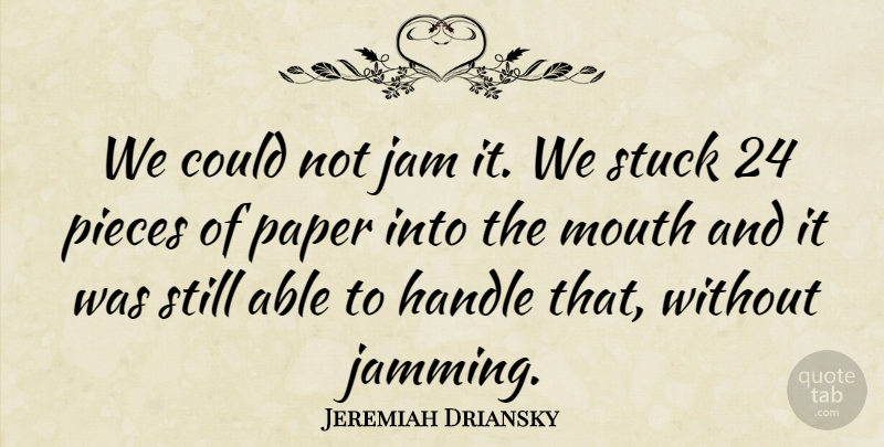 Jeremiah Driansky Quote About Handle, Jam, Mouth, Paper, Pieces: We Could Not Jam It...